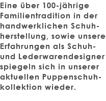 Eine über 100-jährige Familientradition in der handwerklichen Schuh-herstellung, sowie unsere Erfahrungen als Schuh- und Lederwarendesigner spiegeln sich in unserer aktuellen Puppenschuh-kollektion wieder. 