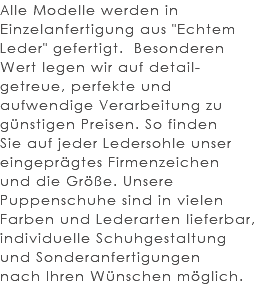 Alle Modelle werden in Einzelanfertigung aus "Echtem Leder" gefertigt. Besonderen Wert legen wir auf detail-getreue, perfekte und aufwendige Verarbeitung zu günstigen Preisen. So finden Sie auf jeder Ledersohle unser eingeprägtes Firmenzeichen und die Größe. Unsere Puppenschuhe sind in vielen Farben und Lederarten lieferbar, individuelle Schuhgestaltung und Sonderanfertigungen nach Ihren Wünschen möglich. 