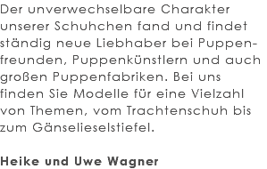 Der unverwechselbare Charakter unserer Schuhchen fand und findet ständig neue Liebhaber bei Puppen-freunden, Puppenkünstlern und auch großen Puppenfabriken. Bei uns finden Sie Modelle für eine Vielzahl von Themen, vom Trachtenschuh bis zum Gänselieselstiefel. Heike und Uwe Wagner