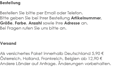 Bestellung Bestellen Sie bitte per Email oder Telefon. Bitte geben Sie bei Ihrer Bestellung Artikelnummer, Größe, Farbe, Anzahl sowie Ihre Adresse an. Bei Fragen rufen Sie uns bitte an. Versand Als versichertes Paket innerhalb Deutschland 5,90 € Österreich, Holland, Frankreich, Belgien ab 12,90 € Andere Länder auf Anfrage. Änderungen vorbehalten. 