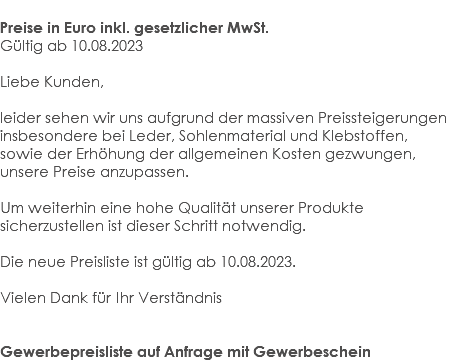  Preise in Euro inkl. gesetzlicher MwSt. Gültig ab 10.08.2023 Liebe Kunden, leider sehen wir uns aufgrund der massiven Preissteigerungen insbesondere bei Leder, Sohlenmaterial und Klebstoffen, sowie der Erhöhung der allgemeinen Kosten gezwungen, unsere Preise anzupassen. Um weiterhin eine hohe Qualität unserer Produkte sicherzustellen ist dieser Schritt notwendig. Die neue Preisliste ist gültig ab 10.08.2023. Vielen Dank für Ihr Verständnis Gewerbepreisliste auf Anfrage mit Gewerbeschein