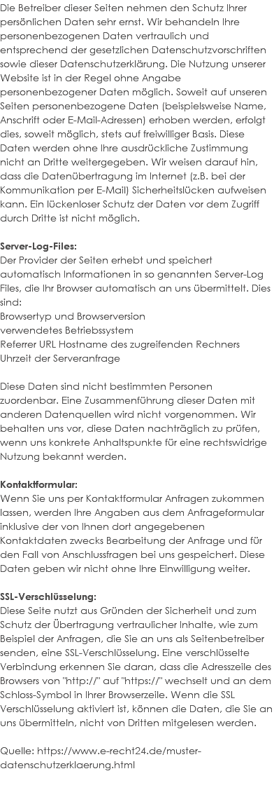 Die Betreiber dieser Seiten nehmen den Schutz Ihrer persönlichen Daten sehr ernst. Wir behandeln Ihre personenbezogenen Daten vertraulich und entsprechend der gesetzlichen Datenschutzvorschriften sowie dieser Datenschutzerklärung. Die Nutzung unserer Website ist in der Regel ohne Angabe personenbezogener Daten möglich. Soweit auf unseren Seiten personenbezogene Daten (beispielsweise Name, Anschrift oder E-Mail-Adressen) erhoben werden, erfolgt dies, soweit möglich, stets auf freiwilliger Basis. Diese Daten werden ohne Ihre ausdrückliche Zustimmung nicht an Dritte weitergegeben. Wir weisen darauf hin, dass die Datenübertragung im Internet (z.B. bei der Kommunikation per E-Mail) Sicherheitslücken aufweisen kann. Ein lückenloser Schutz der Daten vor dem Zugriff durch Dritte ist nicht möglich. Server-Log-Files: Der Provider der Seiten erhebt und speichert automatisch Informationen in so genannten Server-Log Files, die Ihr Browser automatisch an uns übermittelt. Dies sind: Browsertyp und Browserversion verwendetes Betriebssystem Referrer URL Hostname des zugreifenden Rechners Uhrzeit der Serveranfrage Diese Daten sind nicht bestimmten Personen zuordenbar. Eine Zusammenführung dieser Daten mit anderen Datenquellen wird nicht vorgenommen. Wir behalten uns vor, diese Daten nachträglich zu prüfen, wenn uns konkrete Anhaltspunkte für eine rechtswidrige Nutzung bekannt werden. Kontaktformular: Wenn Sie uns per Kontaktformular Anfragen zukommen lassen, werden Ihre Angaben aus dem Anfrageformular inklusive der von Ihnen dort angegebenen Kontaktdaten zwecks Bearbeitung der Anfrage und für den Fall von Anschlussfragen bei uns gespeichert. Diese Daten geben wir nicht ohne Ihre Einwilligung weiter. SSL-Verschlüsselung: Diese Seite nutzt aus Gründen der Sicherheit und zum Schutz der Übertragung vertraulicher Inhalte, wie zum Beispiel der Anfragen, die Sie an uns als Seitenbetreiber senden, eine SSL-Verschlüsselung. Eine verschlüsselte Verbindung erkennen Sie daran, dass die Adresszeile des Browsers von "http://" auf "https://" wechselt und an dem Schloss-Symbol in Ihrer Browserzeile. Wenn die SSL Verschlüsselung aktiviert ist, können die Daten, die Sie an uns übermitteln, nicht von Dritten mitgelesen werden. Quelle: https://www.e-recht24.de/muster-datenschutzerklaerung.html 