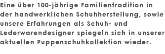 Eine über 100-jährige Familientradition in der handwerklichen Schuhherstellung, sowie unsere Erfahrungen als Schuh- und Lederwarendesigner spiegeln sich in unserer aktuellen Puppenschuhkollektion wieder. 