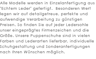 Alle Modelle werden in Einzelanfertigung aus "Echtem Leder" gefertigt. Besonderen Wert legen wir auf detailgetreue, perfekte und aufwendige Verarbeitung zu günstigen Preisen. So finden Sie auf jeder Ledersohle unser eingeprägtes Firmenzeichen und die Größe. Unsere Puppenschuhe sind in vielen Farben und Lederarten lieferbar, individuelle Schuhgestaltung und Sonderanfertigungen nach Ihren Wünschen möglich. 