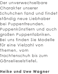 Der unverwechselbare Charakter unserer Schuhchen fand und findet ständig neue Liebhaber bei Puppenfreunden, Puppenkünstlern und auch großen Puppenfabriken. Bei uns finden Sie Modelle für eine Vielzahl von Themen, vom Trachtenschuh bis zum Gänselieselstiefel. Heike und Uwe Wagner