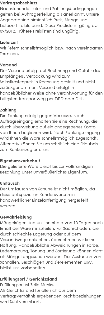Vertragsabschluss Nachstehende Liefer- und Zahlungsbedingungen gelten bei Auftragserteilung als anerkannt. Unsere Angebote sind hinsichtlich Preis, Menge und Lieferzeit freibleibend. Diese Preisliste ist gültig ab 09/2012. Frühere Preislisten sind ungültig. Lieferzeit Wir liefern schnellstmöglich bzw. nach vereinbarten Terminen. Versand Der Versand erfolgt auf Rechnung und Gefahr des Empfängers. Verpackung wird zum Selbstkostenpreis in Rechnung gestellt und nicht zurückgenommen. Versand erfolgt in handelsüblicher Weise ohne Verantwortung für den billigsten Transportweg per DPD oder DHL. Zahlung Die Zahlung erfolgt gegen Vorkasse. Nach Auftragseingang erhalten Sie eine Rechnung, die durch Überweisung auf ein angegebenes Konto von Ihnen beglichen wird. Nach Zahlungseingang wird Ihnen die Ware schnellstmöglich zugesandt. Alternativ können Sie uns schriftlich eine Erlaubnis zum Bankeinzug erteilen. Eigentumsvorbehalt Die gelieferte Ware bleibt bis zur vollständigen Bezahlung unser unveräußerliches Eigentum. Umtausch Der Umtausch von Schuhe ist nicht möglich, da diese auf speziellen Kundenwunsch in handwerklicher Einzelanfertigung hergestellt werden. Gewährleistung Mängelrügen sind uns innerhalb von 10 Tagen nach Erhalt der Ware mitzuteilen. Für Sachschäden, die durch schlechte Lagerung oder auf dem Versandwege entstehen, übernehmen wir keine Haftung. Handelsübliche Abweichungen in Farbe, Ledernarbung, Tönung und Sortierung können nicht als Mängel angesehen werden. Der Austausch von Schnallen, Beschlägen und Zierelementen usw. bleibt uns vorbehalten. Erfüllungsort / Gerichtsstand Erfüllungsort ist Zella-Mehlis. Als Gerichtsstand für alle sich aus dem Vertragsverhältnis ergebenden Rechtsbeziehungen wird Suhl vereinbart. 