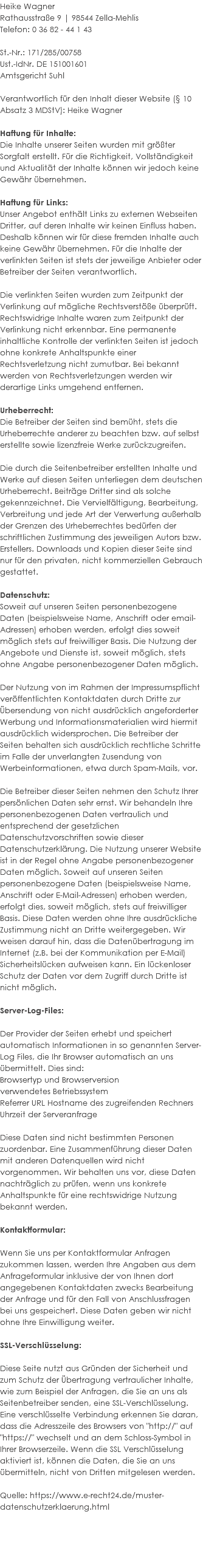 Heike Wagner Rathausstraße 9 | 98544 Zella-Mehlis Telefon: 0 36 82 - 44 1 43 St.-Nr.: 171/285/00758 Ust.-IdNr. DE 151001601 Amtsgericht Suhl Verantwortlich für den Inhalt dieser Website (§ 10 Absatz 3 MDStV): Heike Wagner Haftung für Inhalte: Die Inhalte unserer Seiten wurden mit größter Sorgfalt erstellt. Für die Richtigkeit, Vollständigkeit und Aktualität der Inhalte können wir jedoch keine Gewähr übernehmen. Haftung für Links: Unser Angebot enthält Links zu externen Webseiten Dritter, auf deren Inhalte wir keinen Einfluss haben. Deshalb können wir für diese fremden Inhalte auch keine Gewähr übernehmen. Für die Inhalte der verlinkten Seiten ist stets der jeweilige Anbieter oder Betreiber der Seiten verantwortlich. Die verlinkten Seiten wurden zum Zeitpunkt der Verlinkung auf mögliche Rechtsverstöße überprüft. Rechtswidrige Inhalte waren zum Zeitpunkt der Verlinkung nicht erkennbar. Eine permanente inhaltliche Kontrolle der verlinkten Seiten ist jedoch ohne konkrete Anhaltspunkte einer Rechtsverletzung nicht zumutbar. Bei bekannt werden von Rechtsverletzungen werden wir derartige Links umgehend entfernen. Urheberrecht: Die Betreiber der Seiten sind bemüht, stets die Urheberrechte anderer zu beachten bzw. auf selbst erstellte sowie lizenzfreie Werke zurückzugreifen. Die durch die Seitenbetreiber erstellten Inhalte und Werke auf diesen Seiten unterliegen dem deutschen Urheberrecht. Beiträge Dritter sind als solche gekennzeichnet. Die Vervielfältigung, Bearbeitung, Verbreitung und jede Art der Verwertung außerhalb der Grenzen des Urheberrechtes bedürfen der schriftlichen Zustimmung des jeweiligen Autors bzw. Erstellers. Downloads und Kopien dieser Seite sind nur für den privaten, nicht kommerziellen Gebrauch gestattet. Datenschutz: Soweit auf unseren Seiten personenbezogene Daten (beispielsweise Name, Anschrift oder email-Adressen) erhoben werden, erfolgt dies soweit möglich stets auf freiwilliger Basis. Die Nutzung der Angebote und Dienste ist, soweit möglich, stets ohne Angabe personenbezogener Daten möglich. Der Nutzung von im Rahmen der Impressumspflicht veröffentlichten Kontaktdaten durch Dritte zur Übersendung von nicht ausdrücklich angeforderter Werbung und Informationsmaterialien wird hiermit ausdrücklich widersprochen. Die Betreiber der Seiten behalten sich ausdrücklich rechtliche Schritte im Falle der unverlangten Zusendung von Werbeinformationen, etwa durch Spam-Mails, vor. Die Betreiber dieser Seiten nehmen den Schutz Ihrer persönlichen Daten sehr ernst. Wir behandeln Ihre personenbezogenen Daten vertraulich und entsprechend der gesetzlichen Datenschutzvorschriften sowie dieser Datenschutzerklärung. Die Nutzung unserer Website ist in der Regel ohne Angabe personenbezogener Daten möglich. Soweit auf unseren Seiten personenbezogene Daten (beispielsweise Name, Anschrift oder E-Mail-Adressen) erhoben werden, erfolgt dies, soweit möglich, stets auf freiwilliger Basis. Diese Daten werden ohne Ihre ausdrückliche Zustimmung nicht an Dritte weitergegeben. Wir weisen darauf hin, dass die Datenübertragung im Internet (z.B. bei der Kommunikation per E-Mail) Sicherheitslücken aufweisen kann. Ein lückenloser Schutz der Daten vor dem Zugriff durch Dritte ist nicht möglich. Server-Log-Files: Der Provider der Seiten erhebt und speichert automatisch Informationen in so genannten Server-Log Files, die Ihr Browser automatisch an uns übermittelt. Dies sind: Browsertyp und Browserversion verwendetes Betriebssystem Referrer URL Hostname des zugreifenden Rechners Uhrzeit der Serveranfrage Diese Daten sind nicht bestimmten Personen zuordenbar. Eine Zusammenführung dieser Daten mit anderen Datenquellen wird nicht vorgenommen. Wir behalten uns vor, diese Daten nachträglich zu prüfen, wenn uns konkrete Anhaltspunkte für eine rechtswidrige Nutzung bekannt werden. Kontaktformular: Wenn Sie uns per Kontaktformular Anfragen zukommen lassen, werden Ihre Angaben aus dem Anfrageformular inklusive der von Ihnen dort angegebenen Kontaktdaten zwecks Bearbeitung der Anfrage und für den Fall von Anschlussfragen bei uns gespeichert. Diese Daten geben wir nicht ohne Ihre Einwilligung weiter. SSL-Verschlüsselung: Diese Seite nutzt aus Gründen der Sicherheit und zum Schutz der Übertragung vertraulicher Inhalte, wie zum Beispiel der Anfragen, die Sie an uns als Seitenbetreiber senden, eine SSL-Verschlüsselung. Eine verschlüsselte Verbindung erkennen Sie daran, dass die Adresszeile des Browsers von "http://" auf "https://" wechselt und an dem Schloss-Symbol in Ihrer Browserzeile. Wenn die SSL Verschlüsselung aktiviert ist, können die Daten, die Sie an uns übermitteln, nicht von Dritten mitgelesen werden. Quelle: https://www.e-recht24.de/muster-datenschutzerklaerung.html 