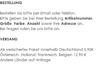 BESTELLUNG Bestellen Sie bitte per Email oder Telefon. Bitte geben Sie bei Ihrer Bestellung Artikelnummer, Größe, Farbe, Anzahl sowie Ihre Adresse an. Bei Fragen rufen Sie uns bitte an. VERSAND Als versichertes Paket innerhalb Deutschland 5,90€ Österreich, Holland, Frankreich, Belgien 12,90 € Andere Länder auf Anfrage 
