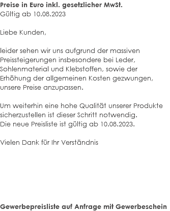 Preise in Euro inkl. gesetzlicher MwSt. Gültig ab 10.08.2023 Liebe Kunden, leider sehen wir uns aufgrund der massiven Preissteigerungen insbesondere bei Leder, Sohlenmaterial und Klebstoffen, sowie der Erhöhung der allgemeinen Kosten gezwungen, unsere Preise anzupassen. Um weiterhin eine hohe Qualität unserer Produkte sicherzustellen ist dieser Schritt notwendig. Die neue Preisliste ist gültig ab 10.08.2023. Vielen Dank für Ihr Verständnis Gewerbepreisliste auf Anfrage mit Gewerbeschein