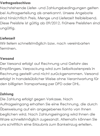 Vertragsabschluss Nachstehende Liefer- und Zahlungsbedingungen gelten bei Auftragserteilung als anerkannt. Unsere Angebote sind hinsichtlich Preis, Menge und Lieferzeit freibleibend. Diese Preisliste ist gültig ab 09/2012. Frühere Preislisten sind ungültig. Lieferzeit Wir liefern schnellstmöglich bzw. nach vereinbarten Terminen. Versand Der Versand erfolgt auf Rechnung und Gefahr des Empfängers. Verpackung wird zum Selbstkostenpreis in Rechnung gestellt und nicht zurückgenommen. Versand erfolgt in handelsüblicher Weise ohne Verantwortung für den billigsten Transportweg per DPD oder DHL. Zahlung Die Zahlung erfolgt gegen Vorkasse. Nach Auftragseingang erhalten Sie eine Rechnung, die durch Überweisung auf ein angegebenes Konto von Ihnen beglichen wird. Nach Zahlungseingang wird Ihnen die Ware schnellstmöglich zugesandt. Alternativ können Sie uns schriftlich eine Erlaubnis zum Bankeinzug erteilen. 