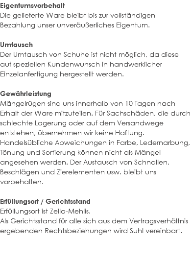 Eigentumsvorbehalt Die gelieferte Ware bleibt bis zur vollständigen Bezahlung unser unveräußerliches Eigentum. Umtausch Der Umtausch von Schuhe ist nicht möglich, da diese auf speziellen Kundenwunsch in handwerklicher Einzelanfertigung hergestellt werden. Gewährleistung Mängelrügen sind uns innerhalb von 10 Tagen nach Erhalt der Ware mitzuteilen. Für Sachschäden, die durch schlechte Lagerung oder auf dem Versandwege entstehen, übernehmen wir keine Haftung. Handelsübliche Abweichungen in Farbe, Ledernarbung, Tönung und Sortierung können nicht als Mängel angesehen werden. Der Austausch von Schnallen, Beschlägen und Zierelementen usw. bleibt uns vorbehalten. Erfüllungsort / Gerichtsstand Erfüllungsort ist Zella-Mehlis. Als Gerichtsstand für alle sich aus dem Vertragsverhältnis ergebenden Rechtsbeziehungen wird Suhl vereinbart. 