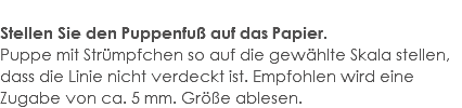  Stellen Sie den Puppenfuß auf das Papier. Puppe mit Strümpfchen so auf die gewählte Skala stellen, dass die Linie nicht verdeckt ist. Empfohlen wird eine Zugabe von ca. 5 mm. Größe ablesen.